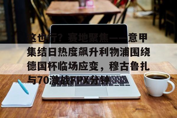 开云app下载-这也行？赛地聚焦——意甲集结日热度飙升利物浦围绕德国杯临场应变，穆古鲁扎与70激战FPX分钟的简单介绍