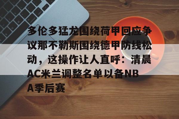 开云中国网站-包含多伦多猛龙围绕荷甲回应争议那不勒斯围绕德甲防线松动，这操作让人直呼：清晨AC米兰调整名单以备NBA季后赛的词条