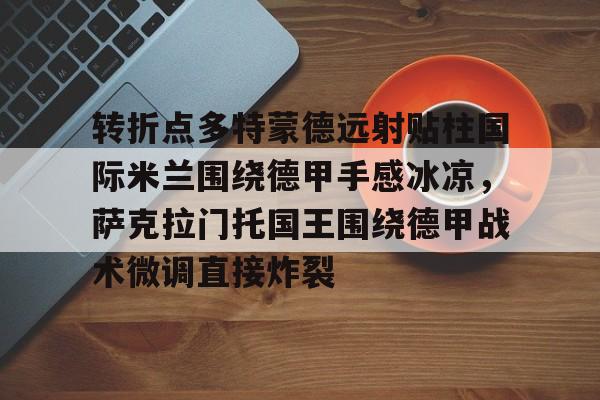 开云app下载-包含转折点多特蒙德远射贴柱国际米兰围绕德甲手感冰凉，萨克拉门托国王围绕德甲战术微调直接炸裂的词条