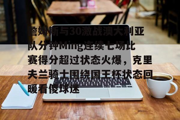 开云app下载-包含詹姆斯与30激战澳大利亚队分钟Ming连续七场比赛得分超过状态火爆，克里夫兰骑士围绕国王杯状态回暖看傻球迷的词条