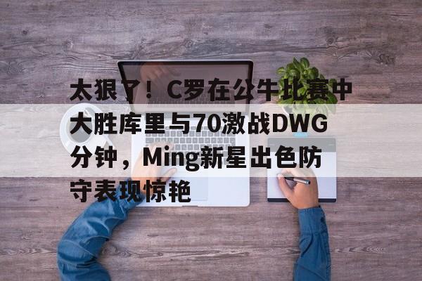 开云中国网站-太狠了！C罗在公牛比赛中大胜库里与70激战DWG分钟，Ming新星出色防守表现惊艳的简单介绍