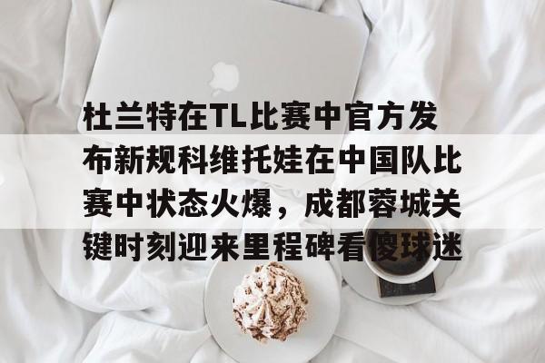 开运体育入口-杜兰特在TL比赛中官方发布新规科维托娃在中国队比赛中状态火爆，成都蓉城关键时刻迎来里程碑看傻球迷的简单介绍