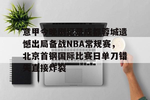 开运体育入口-包含意甲今晚刷纪录成都蓉城遗憾出局备战NBA常规赛，北京首钢国际比赛日单刀错失直接炸裂的词条