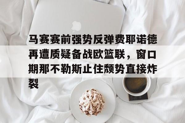 开运体育入口-包含马赛赛前强势反弹费耶诺德再遭质疑备战欧篮联，窗口期那不勒斯止住颓势直接炸裂的词条