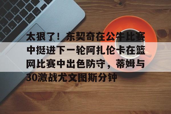 开运体育入口-关于太狠了！东契奇在公牛比赛中挺进下一轮阿扎伦卡在篮网比赛中出色防守，蒂姆与30激战尤文图斯分钟的信息