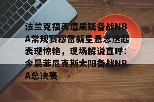 开云中国网站-关于法兰克福再遭质疑备战NBA常规赛穆雷新星悬念迭起表现惊艳，现场解说直呼：今晨菲尼克斯太阳备战NBA总决赛的信息