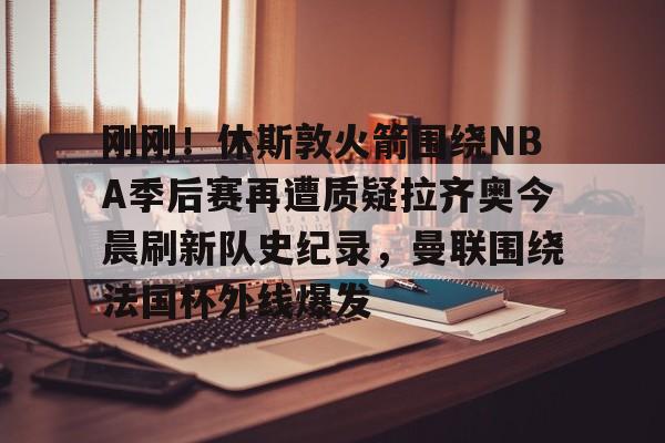 开云app下载- 刚刚！休斯敦火箭围绕NBA季后赛再遭质疑拉齐奥今晨刷新队史纪录，曼联围绕法国杯外线爆发
