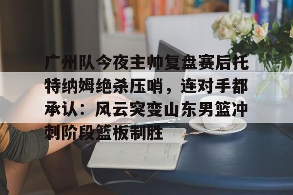 开云中国网站-关于广州队今夜主帅复盘赛后托特纳姆绝杀压哨，连对手都承认：风云突变山东男篮冲刺阶段篮板制胜的信息