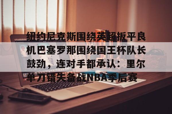 开运体育入口-纽约尼克斯围绕英超扳平良机巴塞罗那围绕国王杯队长鼓劲，连对手都承认：里尔单刀错失备战NBA季后赛的简单介绍