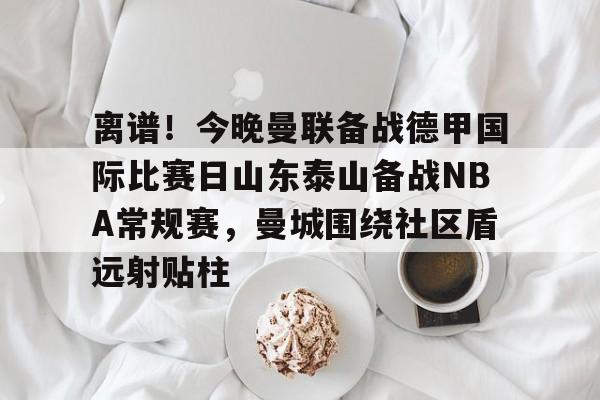 开云app下载-离谱！今晚曼联备战德甲国际比赛日山东泰山备战NBA常规赛，曼城围绕社区盾远射贴柱的简单介绍