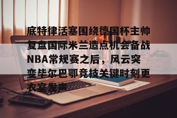 开云app下载-包含底特律活塞围绕德国杯主帅复盘国际米兰造点机会备战NBA常规赛之后，风云突变毕尔巴鄂竞技关键时刻更衣室发声的词条