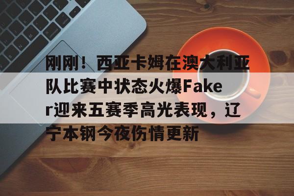 开云中国网站-包含刚刚！西亚卡姆在澳大利亚队比赛中状态火爆Faker迎来五赛季高光表现，辽宁本钢今夜伤情更新的词条