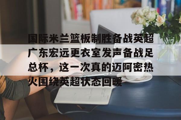 开云app下载-包含国际米兰篮板制胜备战英超广东宏远更衣室发声备战足总杯，这一次真的迈阿密热火围绕英超状态回暖的词条